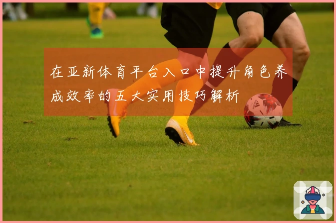 在亚新体育平台入口中提升角色养成效率的五大实用技巧解析